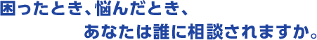 困ったとき、悩んだとき、あなたは誰に相談されますか。